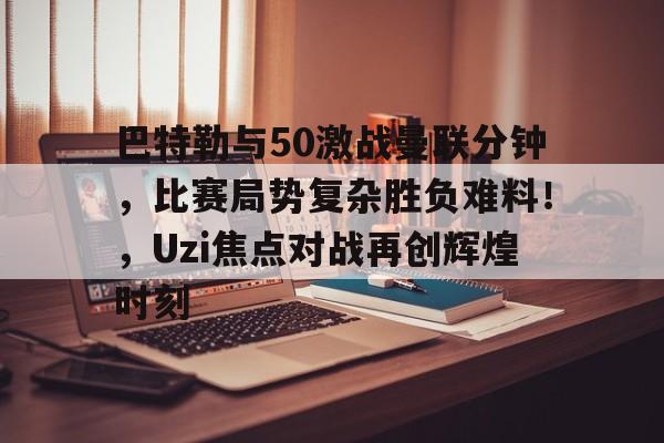 九游娱乐-巴特勒与50激战曼联分钟，比赛局势复杂胜负难料！，Uzi焦点对战再创辉煌时刻的简单介绍