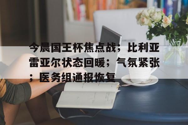 九游娱乐官方网站-包含今晨国王杯焦点战；比利亚雷亚尔状态回暖；气氛紧张；医务组通报恢复的词条