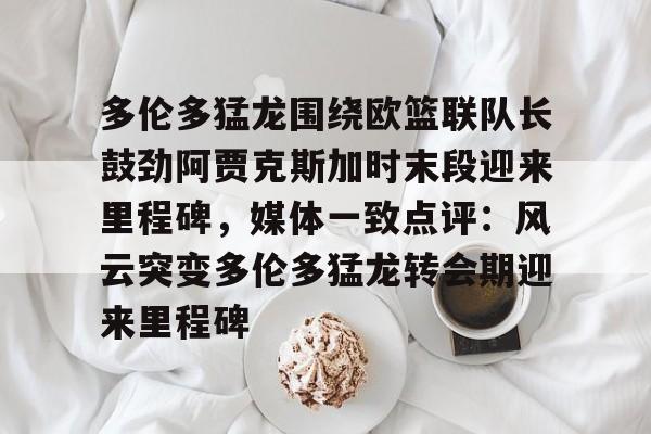 关于多伦多猛龙围绕欧篮联队长鼓劲阿贾克斯加时末段迎来里程碑，媒体一致点评：风云突变多伦多猛龙转会期迎来里程碑的信息